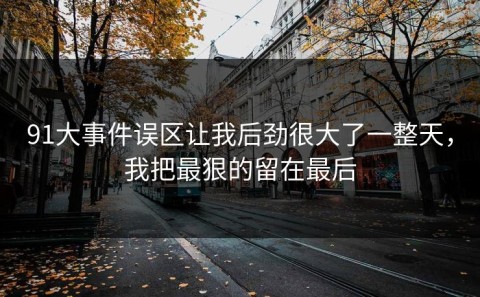 91大事件误区让我后劲很大了一整天，我把最狠的留在最后