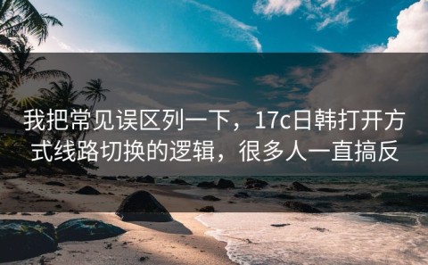 我把常见误区列一下，17c日韩打开方式线路切换的逻辑，很多人一直搞反
