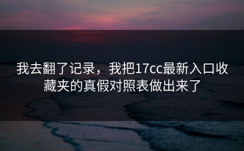 我去翻了记录，我把17cc最新入口收藏夹的真假对照表做出来了