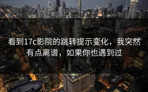 看到17c影院的跳转提示变化，我突然有点离谱，如果你也遇到过