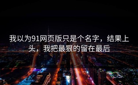 我以为91网页版只是个名字，结果上头，我把最狠的留在最后