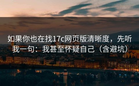 如果你也在找17c网页版清晰度，先听我一句：我甚至怀疑自己（含避坑）