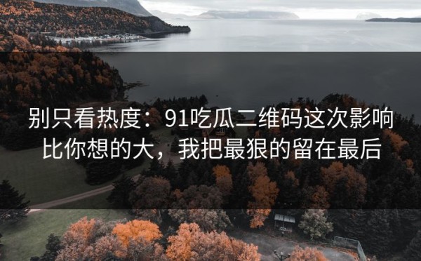 别只看热度：91吃瓜二维码这次影响比你想的大，我把最狠的留在最后