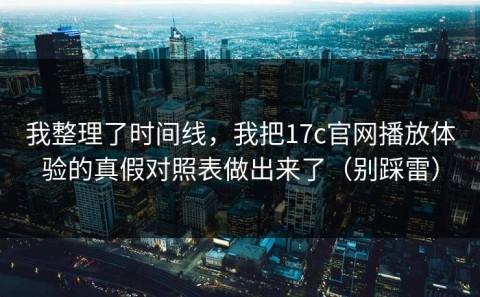 我整理了时间线，我把17c官网播放体验的真假对照表做出来了（别踩雷）