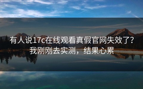 有人说17c在线观看真假官网失效了？我刚刚去实测，结果心累
