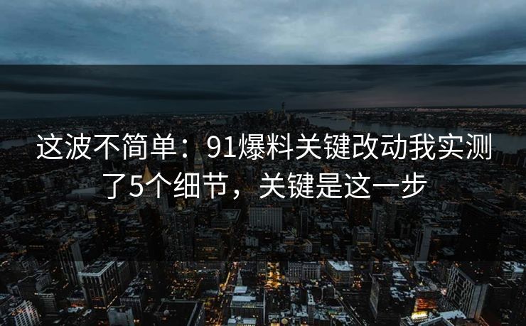这波不简单:91爆料关键改动我实测了5个细节,关键是这一步 这波不简单:91爆料关键改动我实测了5个细节,关键是这一步
