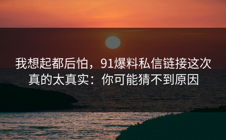 我想起都后怕,91爆料私信链接这次真的太真实:你可能猜不到原因 我想起都后怕,91爆料私信链接这次真的太真实:你可能猜不到原因