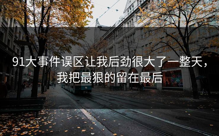 91大事件误区让我后劲很大了一整天，我把最狠的留在最后