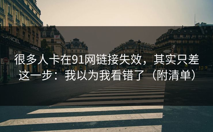 很多人卡在91网链接失效,其实只差这一步:我以为我看错了(附清单) 很多人卡在91网链接失效,其实只差这一步:我以为我看错了(附清单)