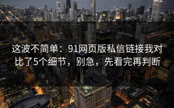 这波不简单：91网页版私信链接我对比了5个细节，别急，先看完再判断