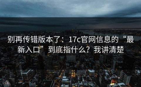 别再传错版本了：17c官网信息的“最新入口”到底指什么？我讲清楚
