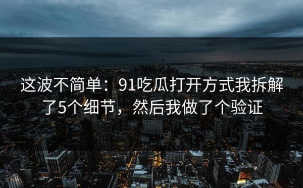 这波不简单：91吃瓜打开方式我拆解了5个细节，然后我做了个验证