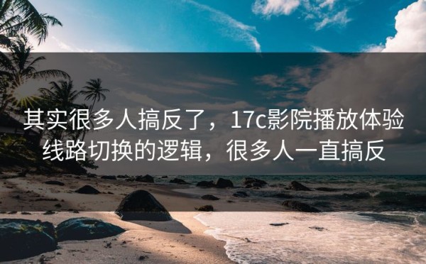 其实很多人搞反了，17c影院播放体验线路切换的逻辑，很多人一直搞反