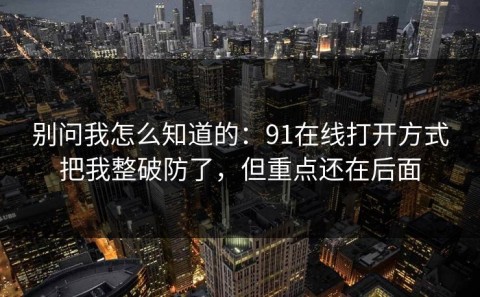 别问我怎么知道的：91在线打开方式把我整破防了，但重点还在后面