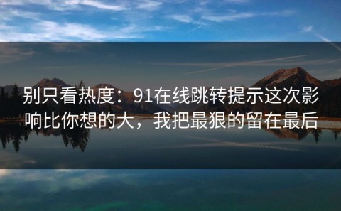 别只看热度：91在线跳转提示这次影响比你想的大，我把最狠的留在最后