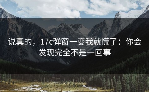 说真的，17c弹窗一变我就慌了：你会发现完全不是一回事