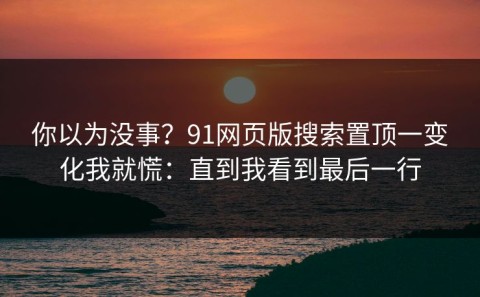 你以为没事？91网页版搜索置顶一变化我就慌：直到我看到最后一行
