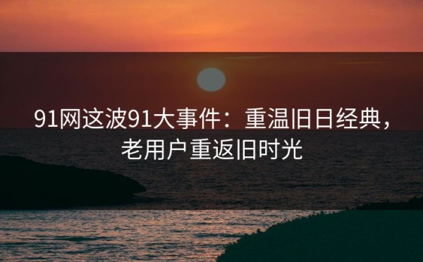 91网这波91大事件：重温旧日经典，老用户重返旧时光