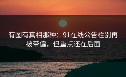 有图有真相那种：91在线公告栏别再被带偏，但重点还在后面