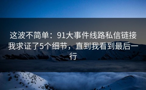 这波不简单：91大事件线路私信链接我求证了5个细节，直到我看到最后一行