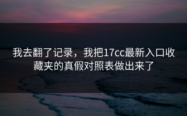 我去翻了记录，我把17cc最新入口收藏夹的真假对照表做出来了