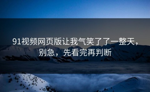 91视频网页版让我气笑了了一整天，别急，先看完再判断