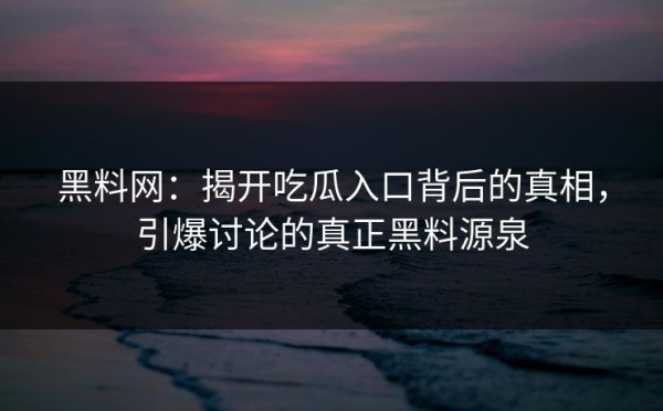黑料网：揭开吃瓜入口背后的真相，引爆讨论的真正黑料源泉