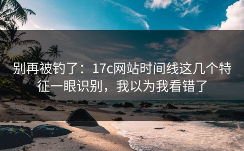 别再被钓了：17c网站时间线这几个特征一眼识别，我以为我看错了