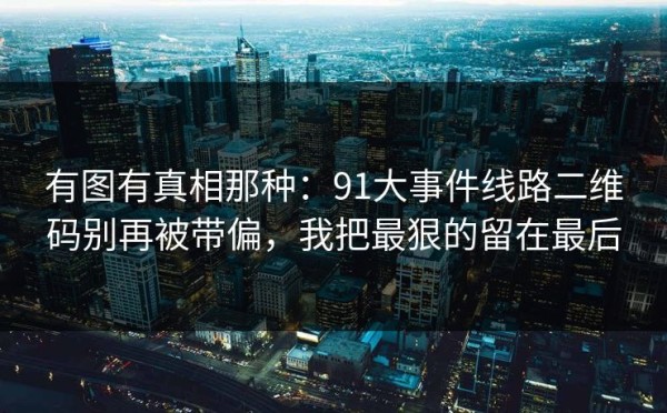有图有真相那种：91大事件线路二维码别再被带偏，我把最狠的留在最后