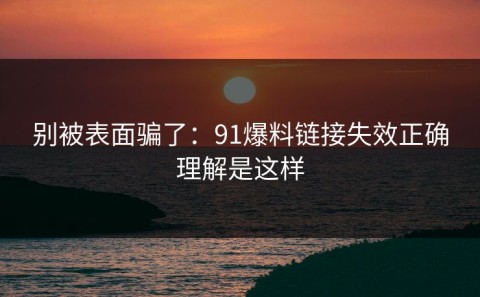 别被表面骗了：91爆料链接失效正确理解是这样
