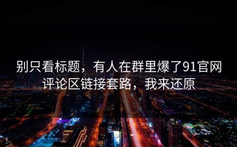 别只看标题，有人在群里爆了91官网评论区链接套路，我来还原