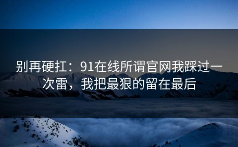 别再硬扛：91在线所谓官网我踩过一次雷，我把最狠的留在最后