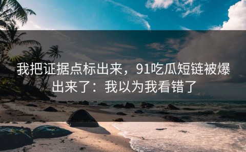 我把证据点标出来，91吃瓜短链被爆出来了：我以为我看错了