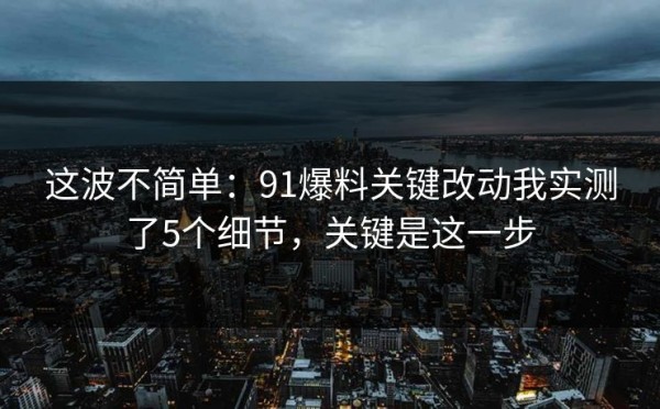 这波不简单：91爆料关键改动我实测了5个细节，关键是这一步