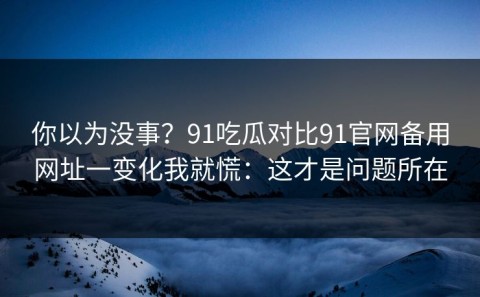 你以为没事？91吃瓜对比91官网备用网址一变化我就慌：这才是问题所在