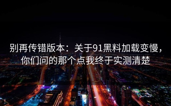 别再传错版本：关于91黑料加载变慢，你们问的那个点我终于实测清楚