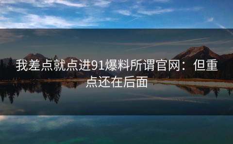 我差点就点进91爆料所谓官网：但重点还在后面