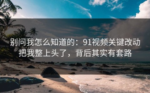 别问我怎么知道的：91视频关键改动把我整上头了，背后其实有套路