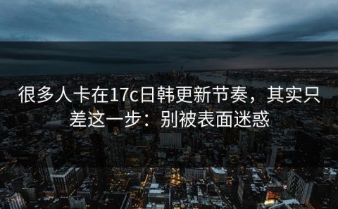 很多人卡在17c日韩更新节奏，其实只差这一步：别被表面迷惑