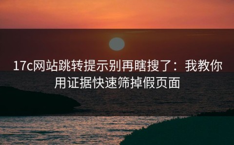 17c网站跳转提示别再瞎搜了：我教你用证据快速筛掉假页面
