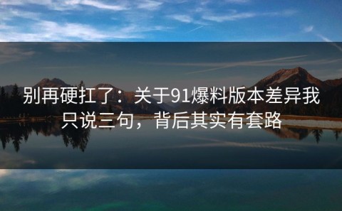 别再硬扛了：关于91爆料版本差异我只说三句，背后其实有套路