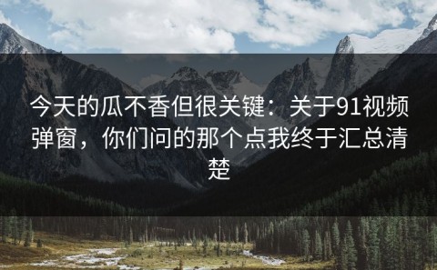今天的瓜不香但很关键：关于91视频弹窗，你们问的那个点我终于汇总清楚