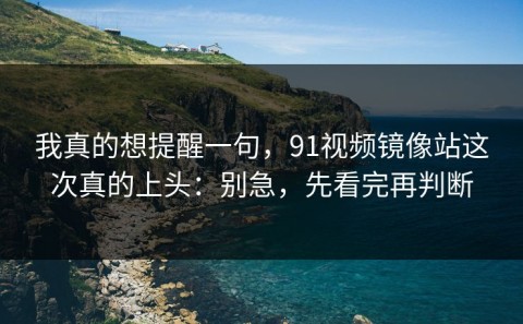 我真的想提醒一句，91视频镜像站这次真的上头：别急，先看完再判断