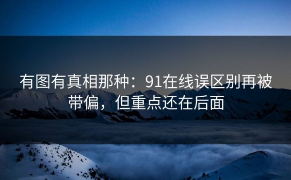 有图有真相那种：91在线误区别再被带偏，但重点还在后面