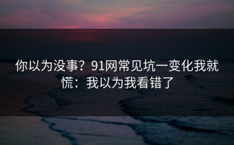 你以为没事？91网常见坑一变化我就慌：我以为我看错了