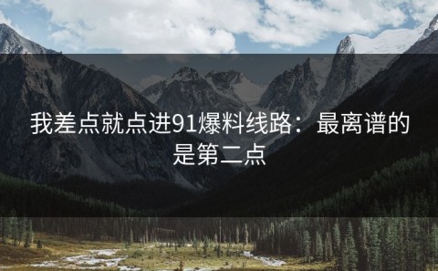 我差点就点进91爆料线路：最离谱的是第二点