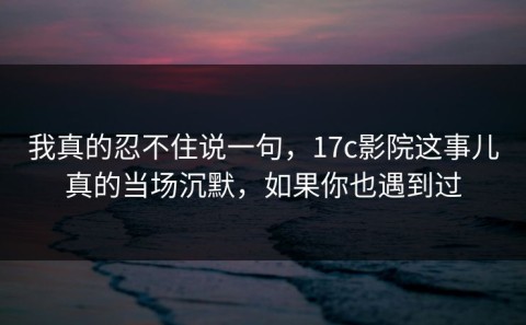 我真的忍不住说一句，17c影院这事儿真的当场沉默，如果你也遇到过