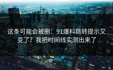 这条可能会被删：91爆料跳转提示又变了？我把时间线实测出来了