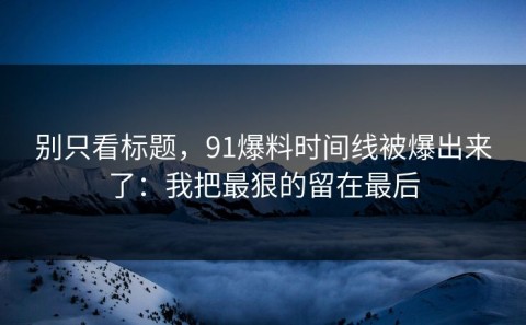 别只看标题，91爆料时间线被爆出来了：我把最狠的留在最后