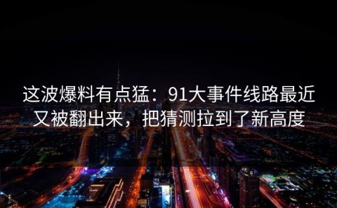 这波爆料有点猛：91大事件线路最近又被翻出来，把猜测拉到了新高度